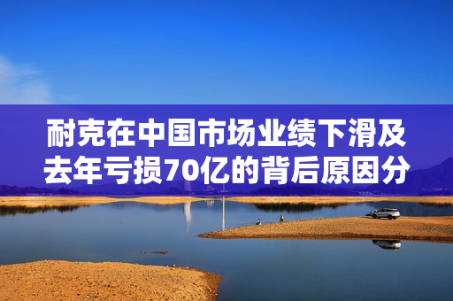 耐克在中国市场业绩下滑及去年亏损70亿的背后原因分析