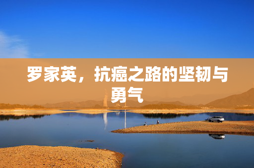 罗家英，抗癌之路的坚韧与勇气
