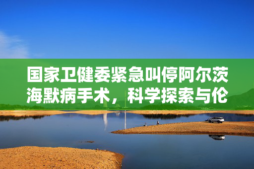 国家卫健委紧急叫停阿尔茨海默病手术，科学探索与伦理道德的双重考量