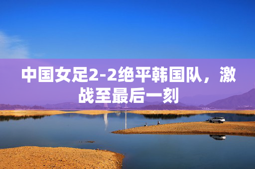 中国女足2-2绝平韩国队，激战至最后一刻