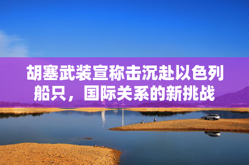 胡塞武装宣称击沉赴以色列船只，国际关系的新挑战