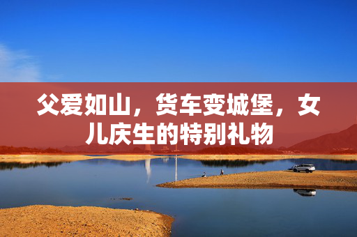 父爱如山，货车变城堡，女儿庆生的特别礼物