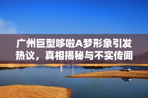 广州巨型哆啦A梦形象引发热议，真相揭秘与不实传闻的探究