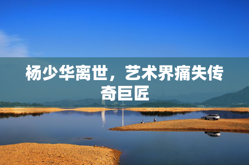 杨少华离世，艺术界痛失传奇巨匠