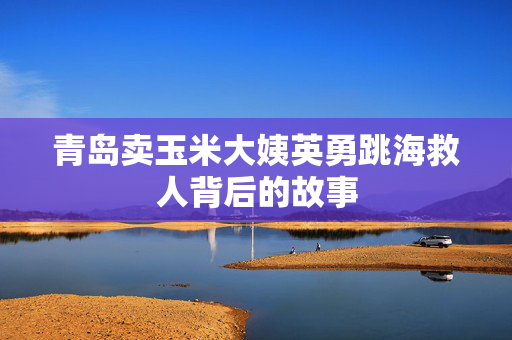青岛卖玉米大姨英勇跳海救人背后的故事