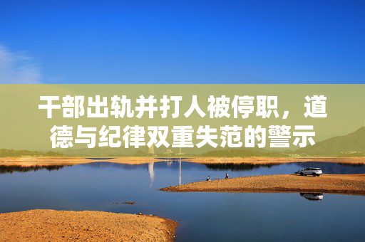 干部出轨并打人被停职，道德与纪律双重失范的警示