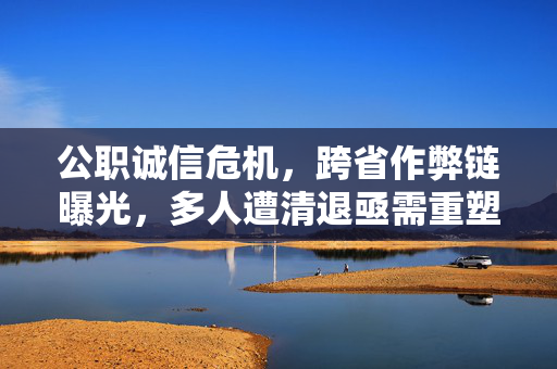 公职诚信危机，跨省作弊链曝光，多人遭清退亟需重塑公信力
