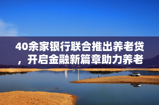 40余家银行联合推出养老贷，开启金融新篇章助力养老保障