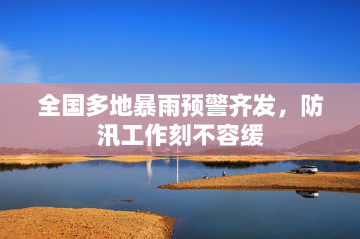 全国多地暴雨预警齐发，防汛工作刻不容缓