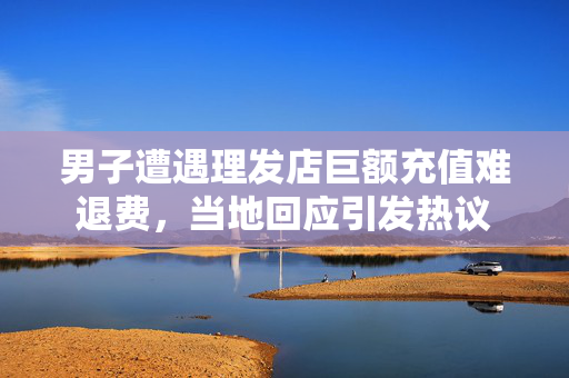 男子遭遇理发店巨额充值难退费，当地回应引发热议