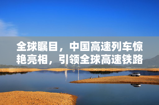 全球瞩目，中国高速列车惊艳亮相，引领全球高速铁路新纪元