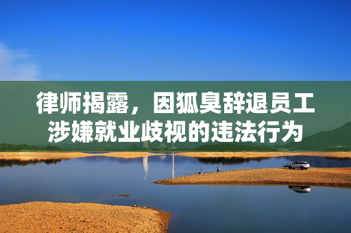 律师揭露，因狐臭辞退员工涉嫌就业歧视的违法行为