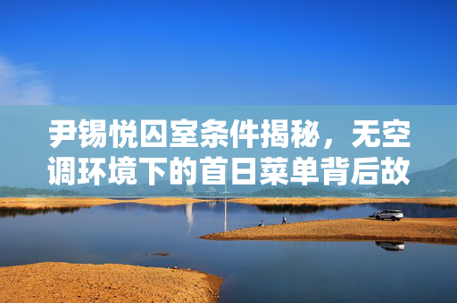 尹锡悦囚室条件揭秘，无空调环境下的首日菜单背后故事