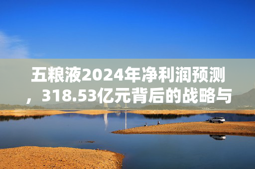 五粮液2024年净利润预测，318.53亿元背后的战略与展望
