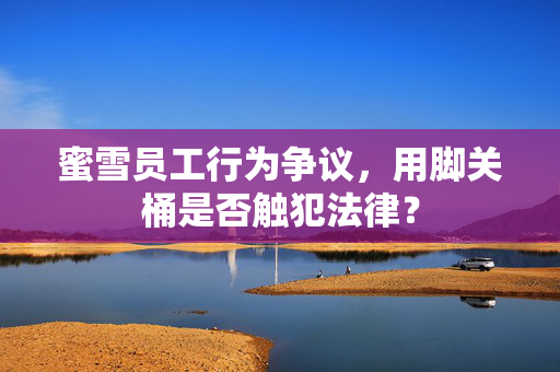 蜜雪员工行为争议，用脚关桶是否触犯法律？
