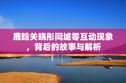 鹿晗关晓彤同城零互动现象，背后的故事与解析