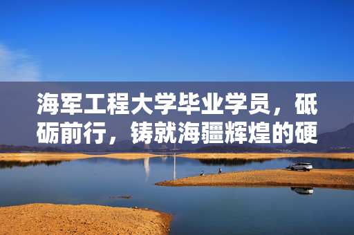 海军工程大学毕业学员，砥砺前行，铸就海疆辉煌的硬核力量