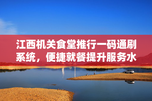 江西机关食堂推行一码通刷系统，便捷就餐提升服务水平