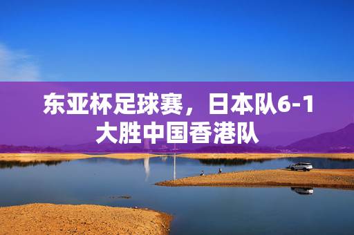 东亚杯足球赛，日本队6-1大胜中国香港队