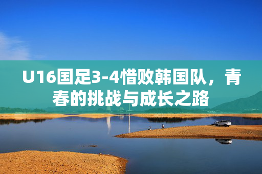 U16国足3-4惜败韩国队，青春的挑战与成长之路