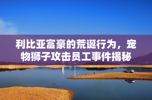 利比亚富豪的荒诞行为，宠物狮子攻击员工事件揭秘