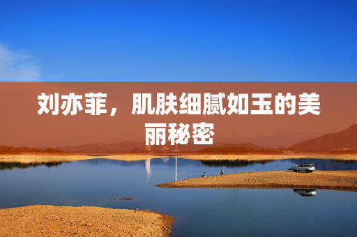 刘亦菲，肌肤细腻如玉的美丽秘密