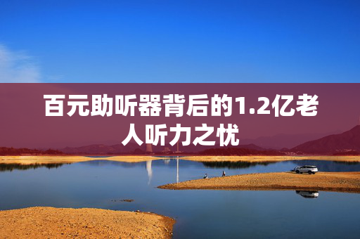 百元助听器背后的1.2亿老人听力之忧