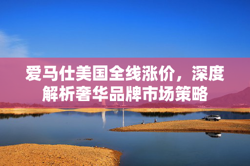 爱马仕美国全线涨价，深度解析奢华品牌市场策略