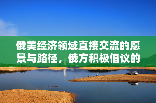 俄美经济领域直接交流的愿景与路径，俄方积极倡议的未来方向