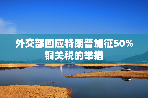 外交部回应特朗普加征50%铜关税的举措