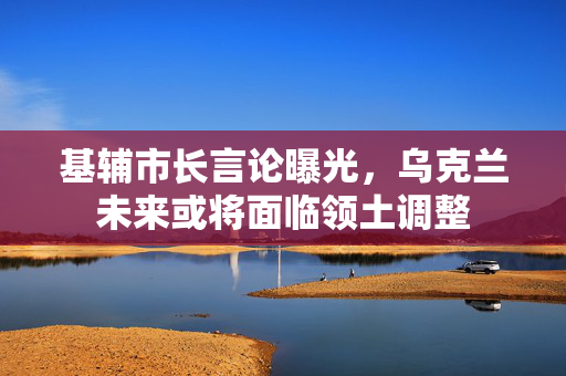 基辅市长言论曝光，乌克兰未来或将面临领土调整