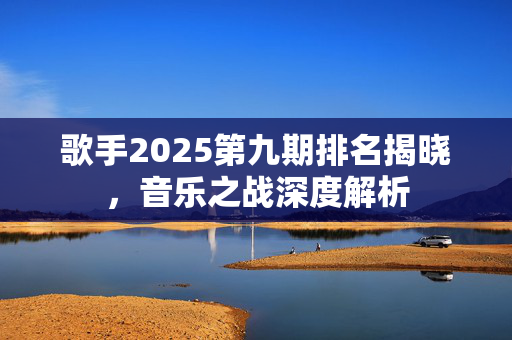 歌手2025第九期排名揭晓，音乐之战深度解析