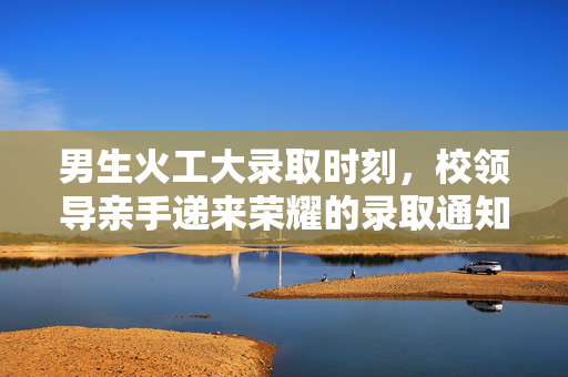 男生火工大录取时刻，校领导亲手递来荣耀的录取通知