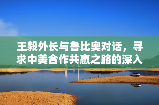 王毅外长与鲁比奥对话，寻求中美合作共赢之路的深入探讨