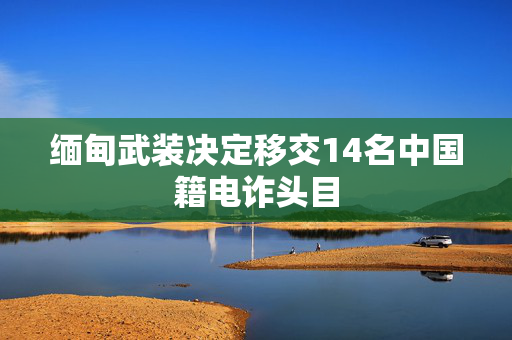 缅甸武装决定移交14名中国籍电诈头目