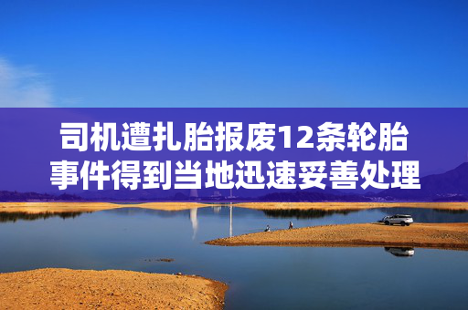 司机遭扎胎报废12条轮胎事件得到当地迅速妥善处理
