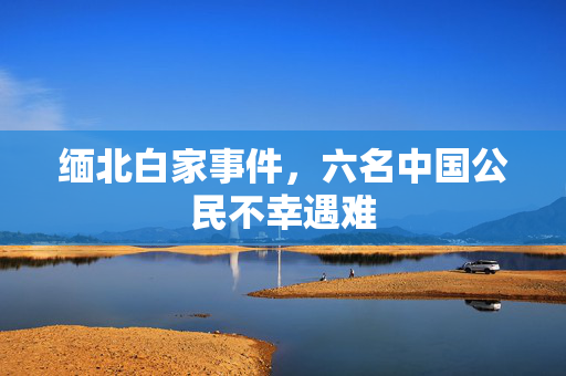 缅北白家事件，六名中国公民不幸遇难
