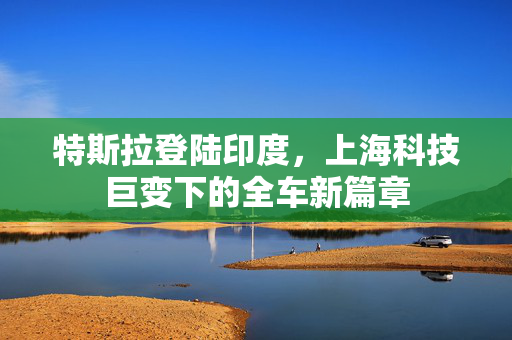 特斯拉登陆印度，上海科技巨变下的全车新篇章