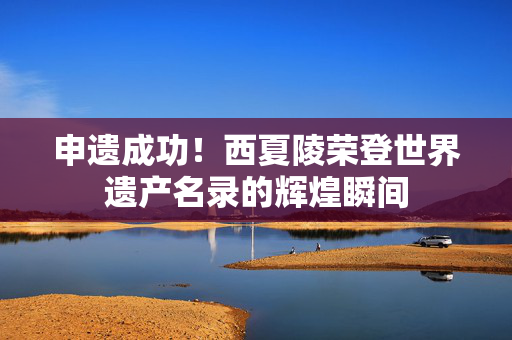 申遗成功！西夏陵荣登世界遗产名录的辉煌瞬间