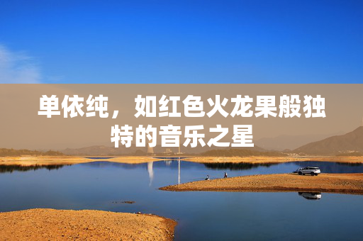 单依纯，如红色火龙果般独特的音乐之星