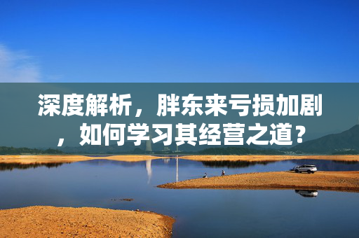 深度解析，胖东来亏损加剧，如何学习其经营之道？