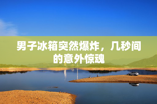 男子冰箱突然爆炸，几秒间的意外惊魂