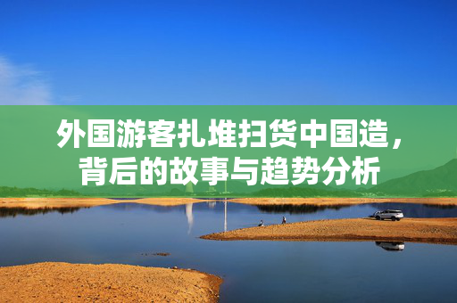 外国游客扎堆扫货中国造，背后的故事与趋势分析