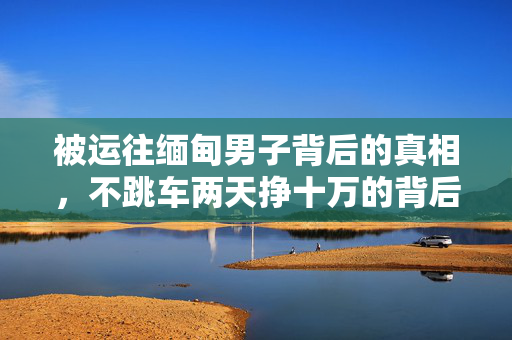 被运往缅甸男子背后的真相，不跳车两天挣十万的背后故事