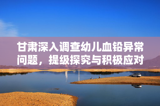 甘肃深入调查幼儿血铅异常问题，提级探究与积极应对