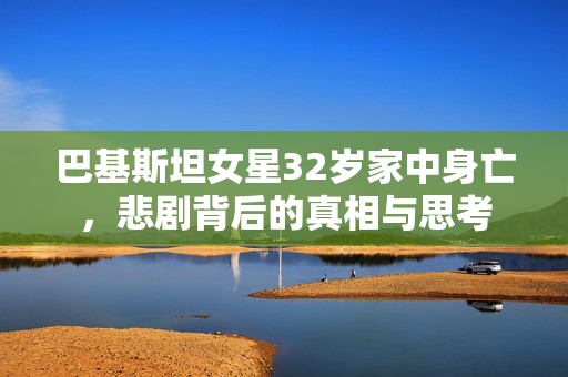 巴基斯坦女星32岁家中身亡，悲剧背后的真相与思考