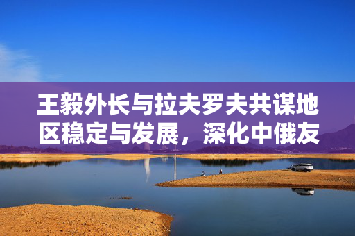王毅外长与拉夫罗夫共谋地区稳定与发展，深化中俄友好合作