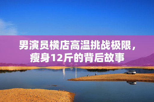 男演员横店高温挑战极限，瘦身12斤的背后故事