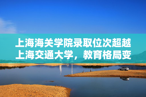 上海海关学院录取位次超越上海交通大学，教育格局变革的启示