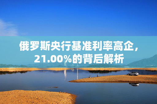 俄罗斯央行基准利率高企，21.00%的背后解析